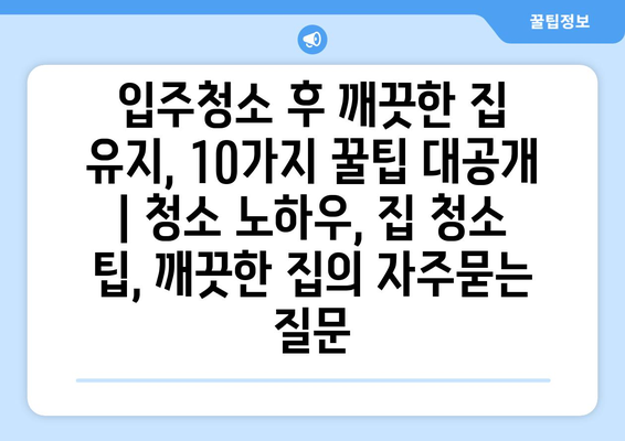 입주청소 후 깨끗한 집 유지, 10가지 꿀팁 대공개 | 청소 노하우, 집 청소 팁, 깨끗한 집